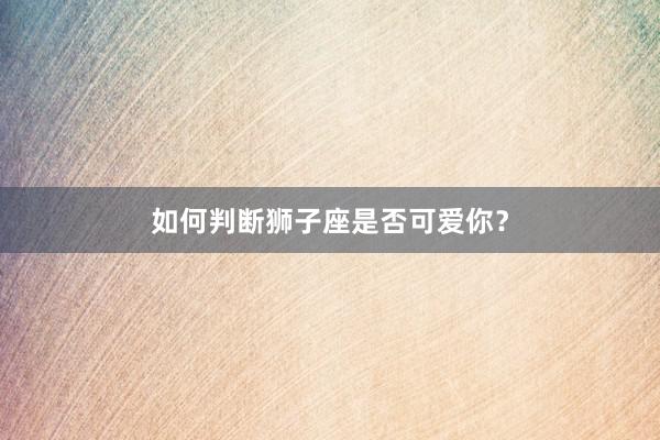 如何判断狮子座是否可爱你？