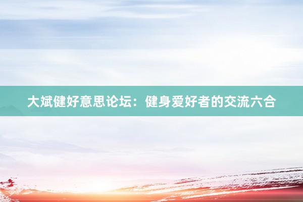 大斌健好意思论坛：健身爱好者的交流六合