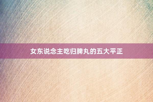 女东说念主吃归脾丸的五大平正